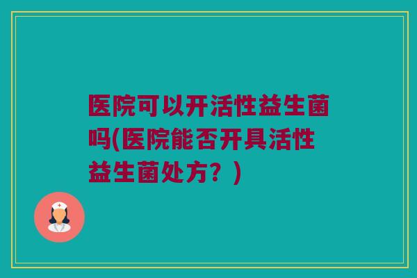 医院可以开活性益生菌吗(医院能否开具活性益生菌处方？)
