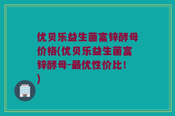 优贝乐益生菌富锌酵母价格(优贝乐益生菌富锌酵母-最优性价比！)