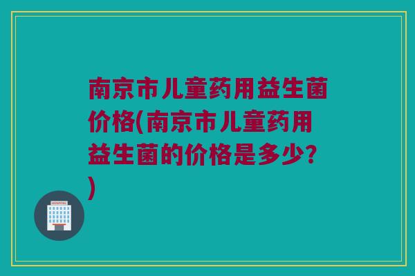 南京市儿童药用益生菌价格(南京市儿童药用益生菌的价格是多少？)