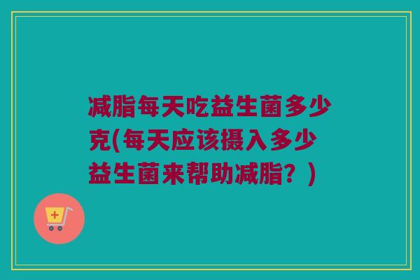 减脂每天吃益生菌多少克(每天应该摄入多少益生菌来帮助减脂？)