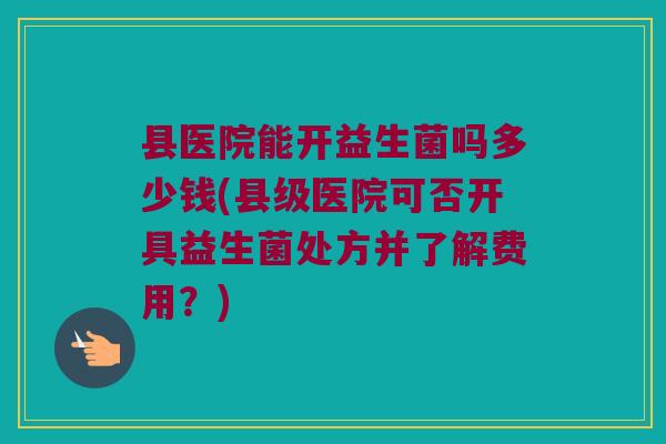 县医院能开益生菌吗多少钱(县级医院可否开具益生菌处方并了解费用？)
