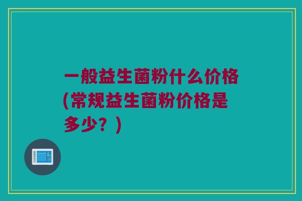 一般益生菌粉什么价格(常规益生菌粉价格是多少？)