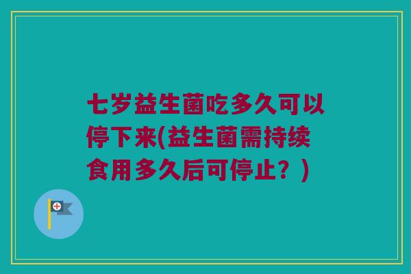 七岁益生菌吃多久可以停下来(益生菌需持续食用多久后可停止？)