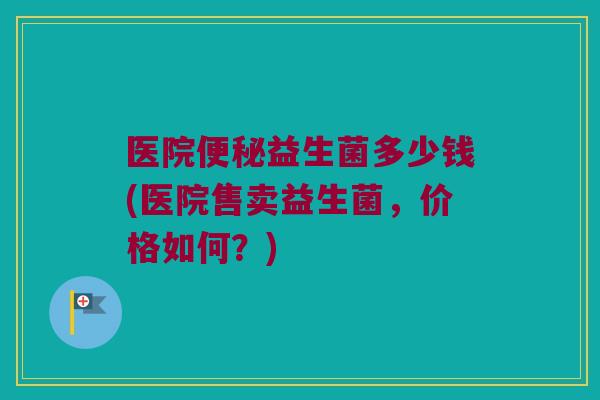 医院便秘益生菌多少钱(医院售卖益生菌，价格如何？)