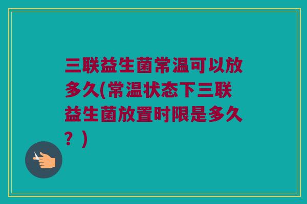 三联益生菌常温可以放多久(常温状态下三联益生菌放置时限是多久？)