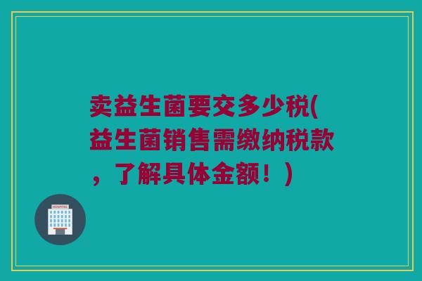 卖益生菌要交多少税(益生菌销售需缴纳税款，了解具体金额！)