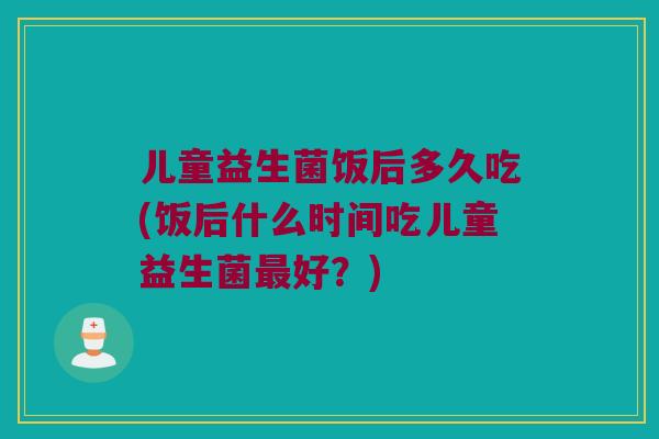 儿童益生菌饭后多久吃(饭后什么时间吃儿童益生菌最好？)