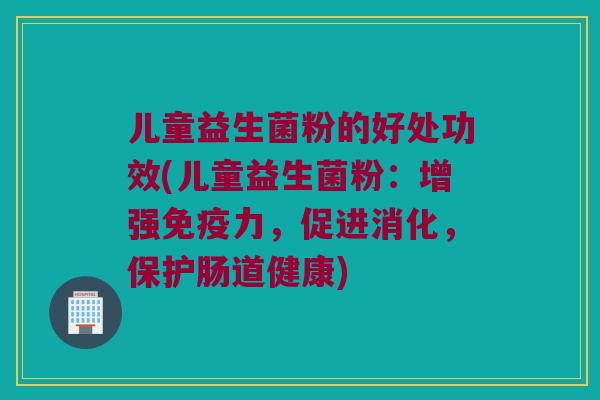 儿童益生菌粉的好处功效(儿童益生菌粉：增强免疫力，促进消化，保护肠道健康)
