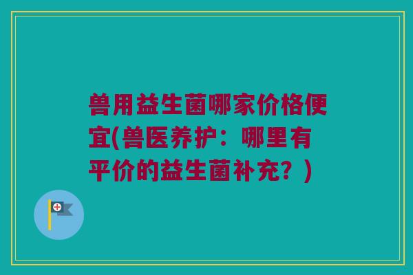 兽用益生菌哪家价格便宜(兽医养护：哪里有平价的益生菌补充？)