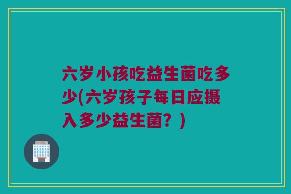 六岁小孩吃益生菌吃多少(六岁孩子每日应摄入多少益生菌?) 六岁小孩吃益生菌吃多少(六岁孩子每日应摄入多少益生菌?)