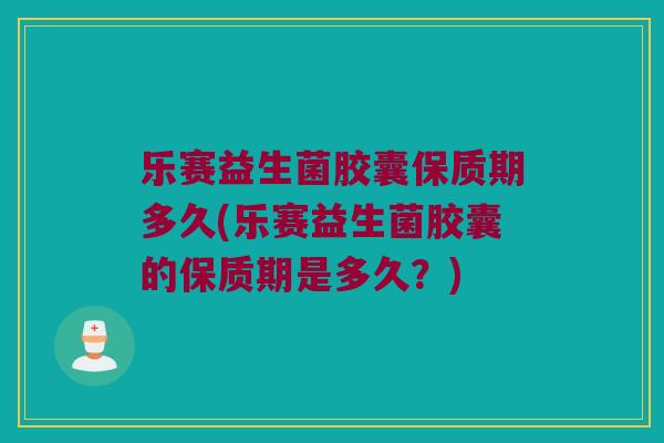 乐赛益生菌胶囊保质期多久(乐赛益生菌胶囊的保质期是多久？)