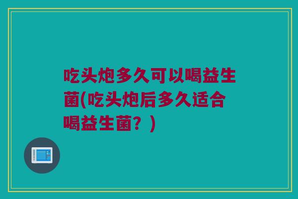 吃头炮多久可以喝益生菌(吃头炮后多久适合喝益生菌？)
