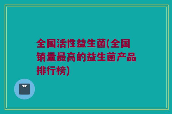 全国活性益生菌(全国销量最高的益生菌产品排行榜)