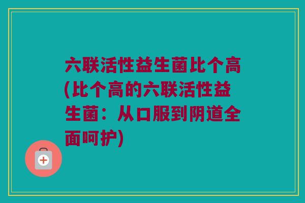六联活性益生菌比个高(比个高的六联活性益生菌：从口服到阴道全面呵护)