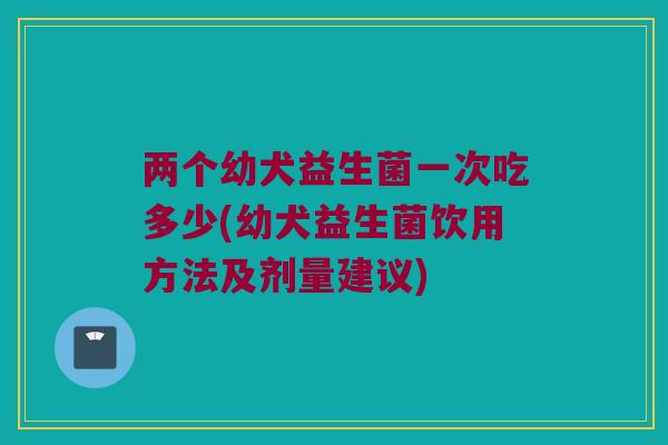 两个幼犬益生菌一次吃多少(幼犬益生菌饮用方法及剂量建议)