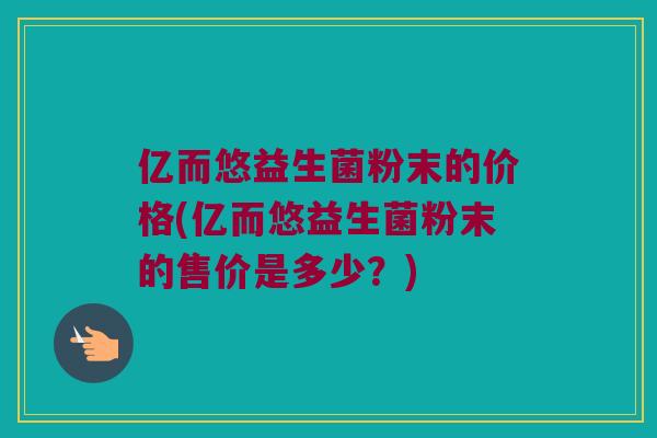 亿而悠益生菌粉末的价格(亿而悠益生菌粉末的售价是多少？)