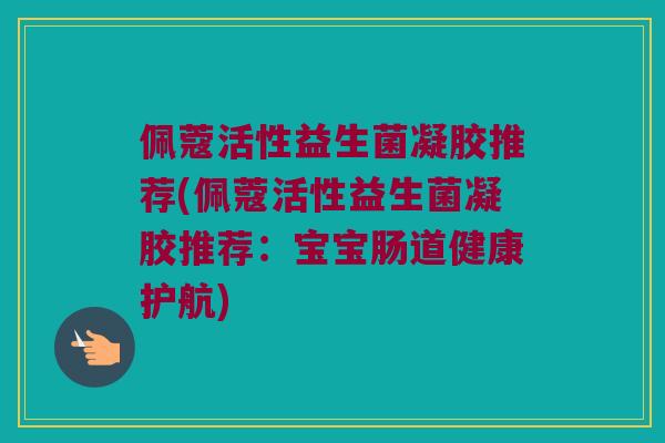 佩蔻活性益生菌凝胶推荐(佩蔻活性益生菌凝胶推荐：宝宝肠道健康护航)