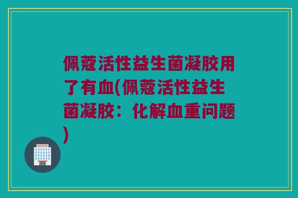 佩蔻活性益生菌凝胶用了有血(佩蔻活性益生菌凝胶：化解血重问题)