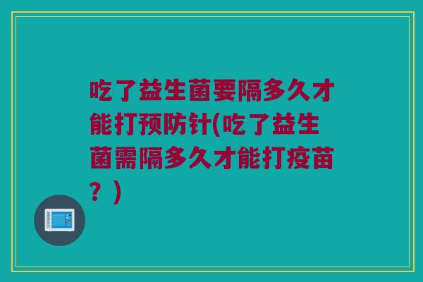 吃了益生菌要隔多久才能打预防针(吃了益生菌需隔多久才能打疫苗？)