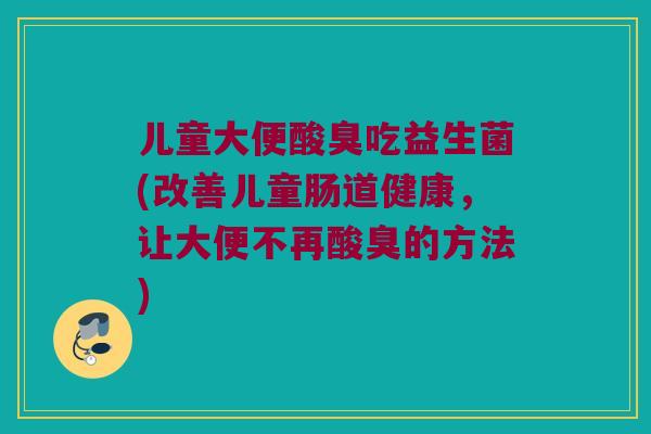 儿童大便酸臭吃益生菌(改善儿童肠道健康，让大便不再酸臭的方法)