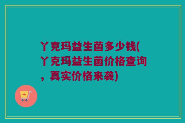 丫克玛益生菌多少钱(丫克玛益生菌价格查询，真实价格来袭)