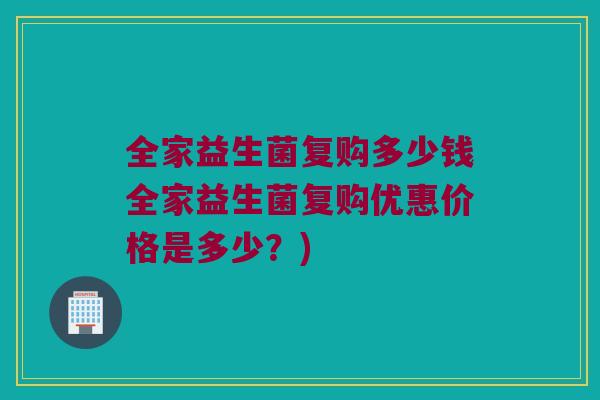 全家益生菌复购多少钱全家益生菌复购优惠价格是多少？)