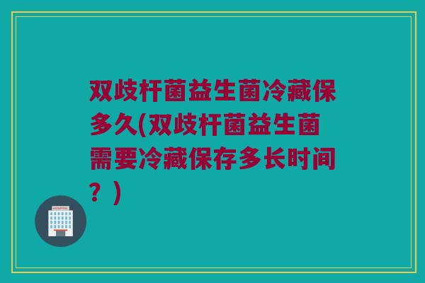 双歧杆菌益生菌冷藏保多久(双歧杆菌益生菌需要冷藏保存多长时间？)
