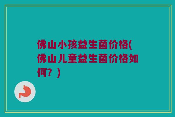 佛山小孩益生菌价格(佛山儿童益生菌价格如何?) 佛山小孩益生菌价格(佛山儿童益生菌价格如何?)