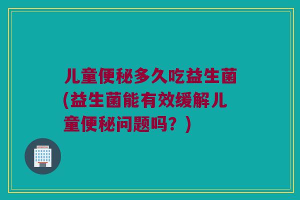 儿童多久吃益生菌(益生菌能有效缓解儿童问题吗?) 儿童多久吃益生菌(益生菌能有效缓解儿童问题吗?)