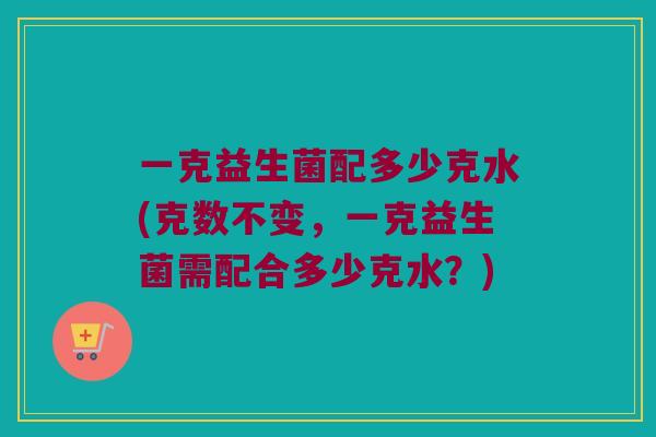 一克益生菌配多少克水(克数不变，一克益生菌需配合多少克水？)
