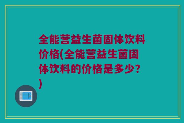 全能营益生菌固体饮料价格(全能营益生菌固体饮料的价格是多少?) 全能营益生菌固体饮料价格(全能营益生菌固体饮料的价格是多少?)