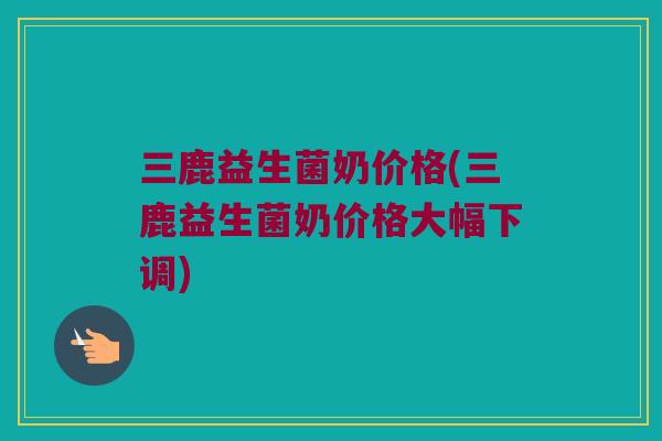 三鹿益生菌奶价格(三鹿益生菌奶价格大幅下调)