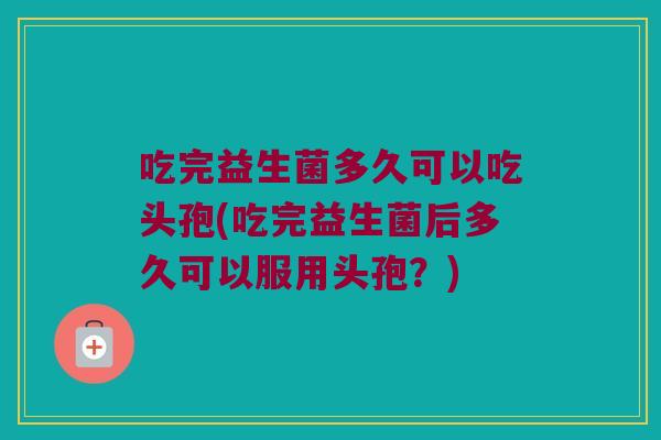 吃完益生菌多久可以吃头孢(吃完益生菌后多久可以服用头孢？)
