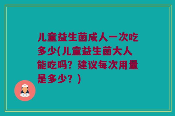 儿童益生菌成人一次吃多少(儿童益生菌大人能吃吗？建议每次用量是多少？)