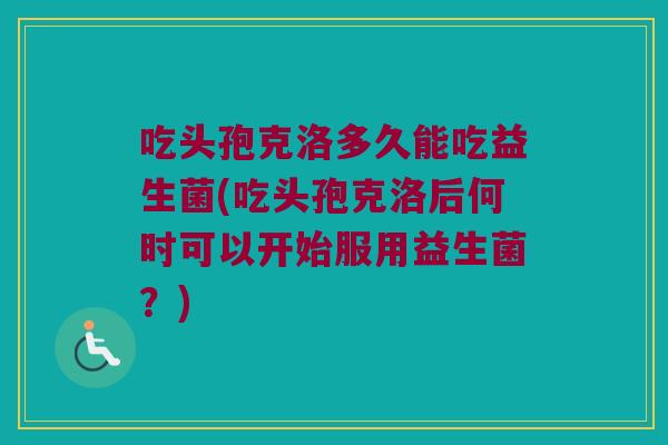 吃头孢克洛多久能吃益生菌(吃头孢克洛后何时可以开始服用益生菌？)