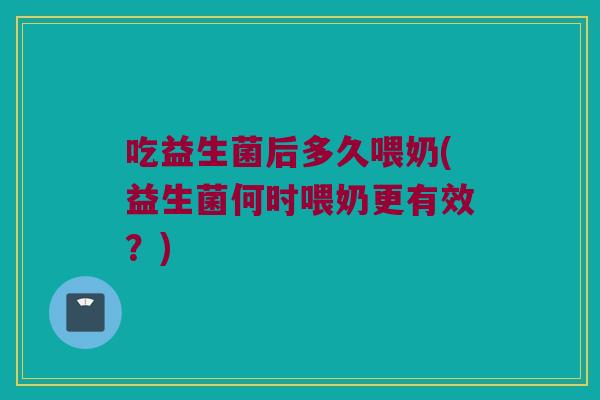 吃益生菌后多久喂奶(益生菌何时喂奶更有效？)