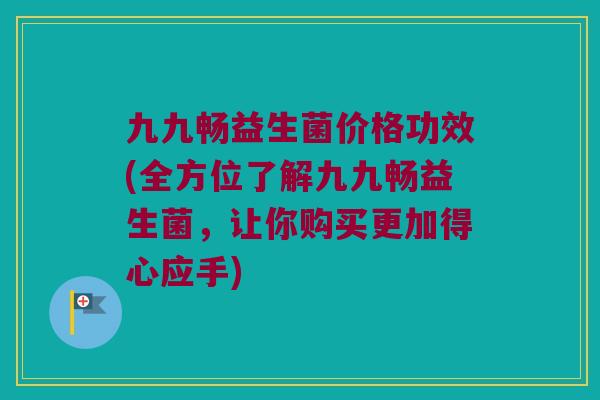 九九畅益生菌价格功效(全方位了解九九畅益生菌，让你购买更加得心应手)