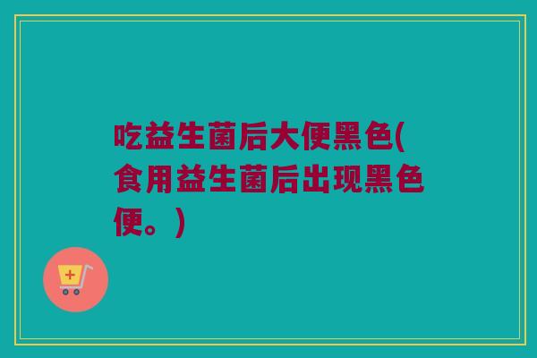 吃益生菌后大便黑色(食用益生菌后出现黑色便。)
