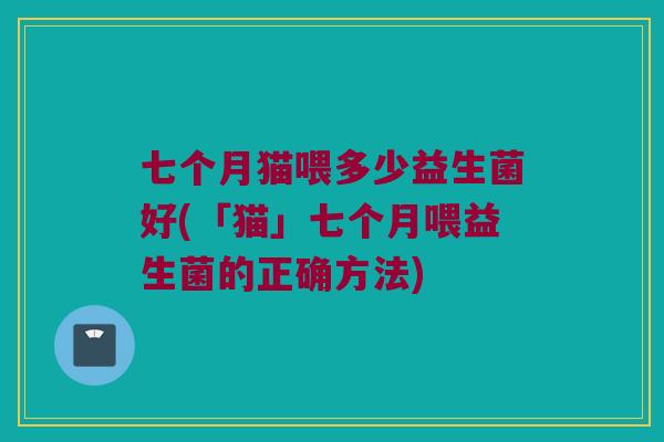 七个月猫喂多少益生菌好(「猫」七个月喂益生菌的正确方法)