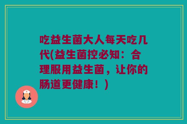 吃益生菌大人每天吃几代(益生菌控必知：合理服用益生菌，让你的肠道更健康！)