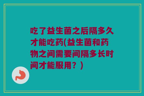 吃了益生菌之后隔多久才能吃药(益生菌和药物之间需要间隔多长时间才能服用？)