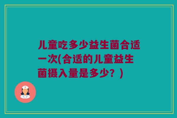 儿童吃多少益生菌合适一次(合适的儿童益生菌摄入量是多少？)