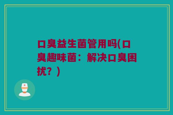 口臭益生菌管用吗(口臭趣味菌：解决口臭困扰？)