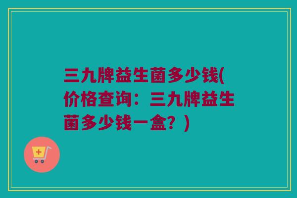 三九牌益生菌多少钱(价格查询：三九牌益生菌多少钱一盒？)