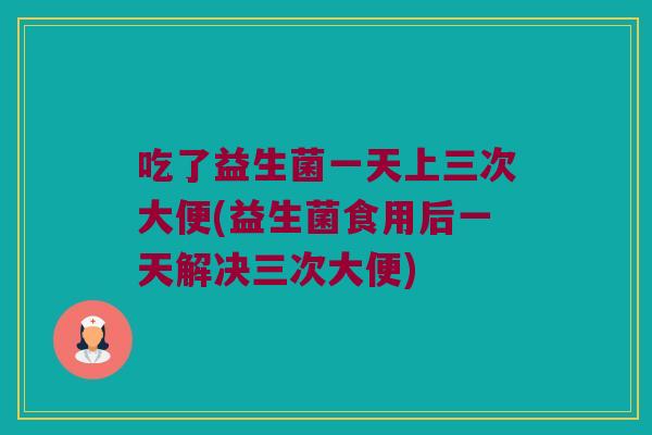 吃了益生菌一天上三次大便(益生菌食用后一天解决三次大便)