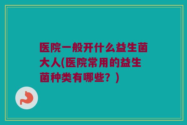 医院一般开什么益生菌大人(医院常用的益生菌种类有哪些？)