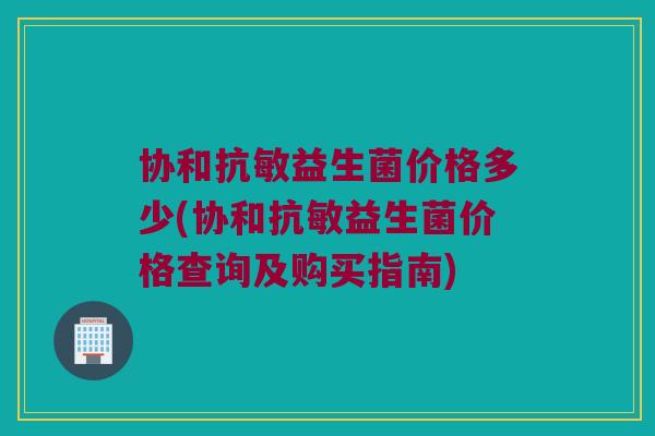 协和抗敏益生菌价格多少(协和抗敏益生菌价格查询及购买指南)