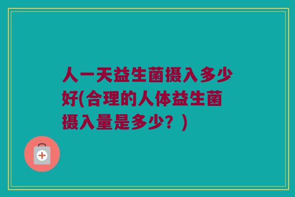 人一天益生菌摄入多少好(合理的人体益生菌摄入量是多少？)