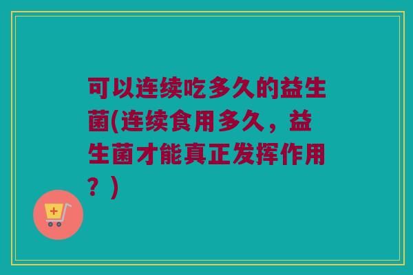 可以连续吃多久的益生菌(连续食用多久，益生菌才能真正发挥作用？)