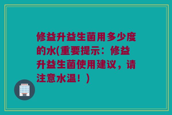 修益升益生菌用多少度的水(重要提示：修益升益生菌使用建议，请注意水温！)